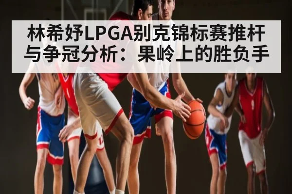 林希妤LPGA别克锦标赛推杆与争冠分析：果岭上的胜负手
