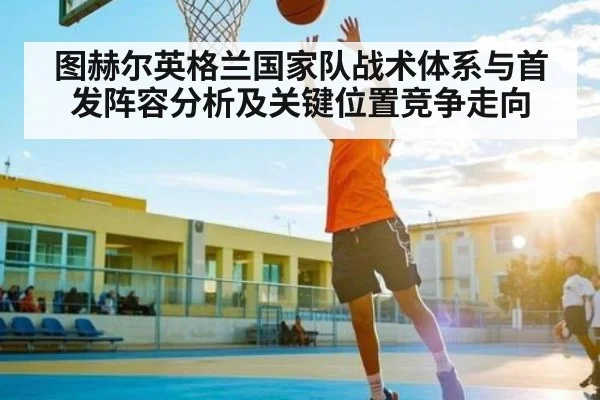 图赫尔英格兰国家队战术体系与首发阵容分析及关键位置竞争走向